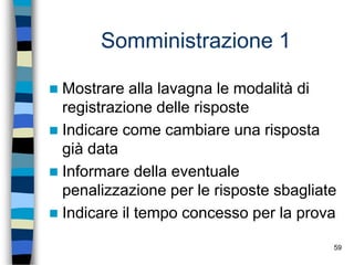 59
Somministrazione 1
 Mostrare alla lavagna le modalità di
registrazione delle risposte
 Indicare come cambiare una risposta
già data
 Informare della eventuale
penalizzazione per le risposte sbagliate
 Indicare il tempo concesso per la prova
 