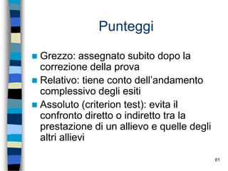 61
Punteggi
 Grezzo: assegnato subito dopo la
correzione della prova
 Relativo: tiene conto dell’andamento
complessivo degli esiti
 Assoluto (criterion test): evita il
confronto diretto o indiretto tra la
prestazione di un allievo e quelle degli
altri allievi
 