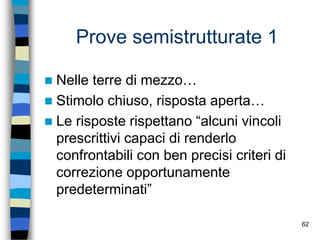 62
Prove semistrutturate 1
 Nelle terre di mezzo…
 Stimolo chiuso, risposta aperta…
 Le risposte rispettano “alcuni vincoli
prescrittivi capaci di renderlo
confrontabili con ben precisi criteri di
correzione opportunamente
predeterminati”
 