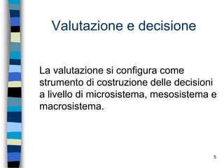 5
Valutazione e decisione
La valutazione si configura come
strumento di costruzione delle decisioni
a livello di microsistema, mesosistema e
macrosistema.
 
