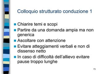 73
Colloquio strutturato conduzione 1
 Chiarire temi e scopi
 Partire da una domanda ampia ma non
generica
 Ascoltare con attenzione
 Evitare atteggiamenti verbali e non di
dissenso netto
 In caso di difficoltà dell’allievo evitare
pause troppo lunghe
 