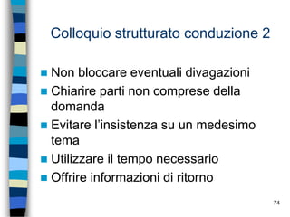 74
Colloquio strutturato conduzione 2
 Non bloccare eventuali divagazioni
 Chiarire parti non comprese della
domanda
 Evitare l’insistenza su un medesimo
tema
 Utilizzare il tempo necessario
 Offrire informazioni di ritorno
 