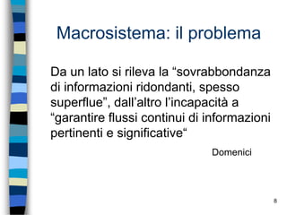 8
Macrosistema: il problema
Da un lato si rileva la “sovrabbondanza
di informazioni ridondanti, spesso
superflue”, dall’altro l’incapacità a
“garantire flussi continui di informazioni
pertinenti e significative“
Domenici
 