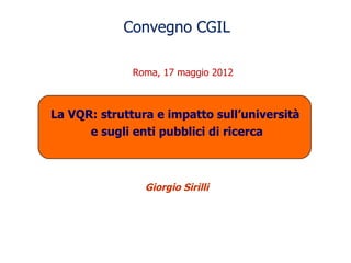 Convegno CGIL

              Roma, 17 maggio 2012



La VQR: struttura e impatto sull’università
      e sugli enti pubblici di ricerca



                Giorgio Sirilli
 