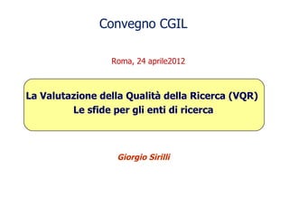 Convegno CGIL

                 Roma, 24 aprile2012



La Valutazione della Qualità della Ricerca (VQR)
         Le sfide per gli enti di ricerca



                  Giorgio Sirilli
 
