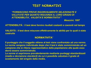 ATTENDIBILITÀ : il test deve fornire risultati costanti e coerenti nel tempoATTENDIBILITÀ : il test deve fornire risultati costanti e coerenti nel tempo
VALIDITÀ : il test deve misurare effettivamente le abilità per le quali è statoVALIDITÀ : il test deve misurare effettivamente le abilità per le quali è stato
costruitocostruito
TEST NORMATIVITEST NORMATIVI
““FORNISCONO PROVE RIGOROSAMENTE SELEZIONATE EFORNISCONO PROVE RIGOROSAMENTE SELEZIONATE E
VALUTATE PER QUANTO RIGUARDA IL LORO GRADO DIVALUTATE PER QUANTO RIGUARDA IL LORO GRADO DI
ATTENDIBILITA’, VALIDITA’E NORMATIVITA’”ATTENDIBILITA’, VALIDITA’E NORMATIVITA’”
Meazzini, 1997Meazzini, 1997
NORMATIVITANORMATIVITA’
Il punteggio che il soggetto ottiene al test viene confrontato ad una norma.Il punteggio che il soggetto ottiene al test viene confrontato ad una norma.
Le norme vengono individuate dopo che il test è stato somministrato ad unLe norme vengono individuate dopo che il test è stato somministrato ad un
campione che si ritiene rappresentativo della popolazione alla quale essocampione che si ritiene rappresentativo della popolazione alla quale esso
dovrà essere somministrato.dovrà essere somministrato.
Le norme si esprimono prevalentemente mediante punteggi standardizzatiLe norme si esprimono prevalentemente mediante punteggi standardizzati
(media e deviazione standard) da cui è possibile calcolare il grado di(media e deviazione standard) da cui è possibile calcolare il grado di
scostamento del singolo dalla media.scostamento del singolo dalla media.
 