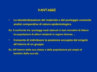 VANTAGGIVANTAGGI
• La standardizzazione del materiale e del punteggio consenteLa standardizzazione del materiale e del punteggio consente
analisi comparative di natura epidemiologica.analisi comparative di natura epidemiologica.
Es. Il confronto tra i punteggi medi ottenuti in test normativi di letturaEs. Il confronto tra i punteggi medi ottenuti in test normativi di lettura
tra popolazioni di allievi residenti in regioni diversetra popolazioni di allievi residenti in regioni diverse……
• Consente di individuare la posizione occupata dal singoloConsente di individuare la posizione occupata dal singolo
all’interno di un gruppo.all’interno di un gruppo.
Es. All’interno della sua classe o della popolazione più ampia diEs. All’interno della sua classe o della popolazione più ampia di
bambini della sua età.bambini della sua età.
 