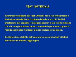 TEST CRITERIALITEST CRITERIALI
Il parametro utilizzato dai Test Criteriali non è la norma (media eIl parametro utilizzato dai Test Criteriali non è la norma (media e
deviazione standard) ma ildeviazione standard) ma il criteriocriterio dato da uno o più livelli didato da uno o più livelli di
prestazione del soggetto. Punteggi superiori a tale livello indicanoprestazione del soggetto. Punteggi superiori a tale livello indicano
che vi è una padronanza totale o accettabile per quanto riguardache vi è una padronanza totale o accettabile per quanto riguarda
l’abilità esaminata. Punteggi inferiori indicano il contrario.l’abilità esaminata. Punteggi inferiori indicano il contrario.
IlIl criteriocriterio viene stabilito dall’operatore a seconda degli obiettiviviene stabilito dall’operatore a seconda degli obiettivi
educativi che intende raggiungere.educativi che intende raggiungere.
 