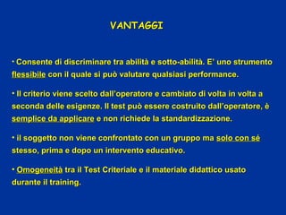VANTAGGIVANTAGGI
• Consente di discriminare tra abilità e sotto-abilità. E’ uno strumentoConsente di discriminare tra abilità e sotto-abilità. E’ uno strumento
flessibileflessibile con il quale si può valutare qualsiasi performance.con il quale si può valutare qualsiasi performance.
• Il criterio viene scelto dall’operatore e cambiato di volta in volta aIl criterio viene scelto dall’operatore e cambiato di volta in volta a
seconda delle esigenze. Il test può essere costruito dall’operatore, èseconda delle esigenze. Il test può essere costruito dall’operatore, è
semplice da applicaresemplice da applicare e non richiede la standardizzazione.e non richiede la standardizzazione.
• il soggetto non viene confrontato con un gruppo mail soggetto non viene confrontato con un gruppo ma solo con sésolo con sé
stesso, prima e dopo un intervento educativo.stesso, prima e dopo un intervento educativo.
• OmogeneitàOmogeneità tra il Test Criteriale e il materiale didattico usatotra il Test Criteriale e il materiale didattico usato
durante il training.durante il training.
 