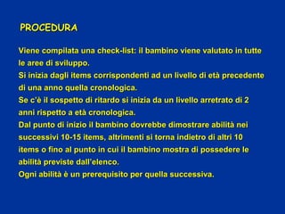 Viene compilata una check-list: il bambino viene valutato in tutteViene compilata una check-list: il bambino viene valutato in tutte
le aree di sviluppo.le aree di sviluppo.
Si inizia dagli items corrispondenti ad un livello di età precedenteSi inizia dagli items corrispondenti ad un livello di età precedente
di una anno quella cronologica.di una anno quella cronologica.
Se c’è il sospetto di ritardo si inizia da un livello arretrato di 2Se c’è il sospetto di ritardo si inizia da un livello arretrato di 2
anni rispetto a età cronologica.anni rispetto a età cronologica.
Dal punto di inizio il bambino dovrebbe dimostrare abilità neiDal punto di inizio il bambino dovrebbe dimostrare abilità nei
successivi 10-15 items, altrimenti si torna indietro di altri 10successivi 10-15 items, altrimenti si torna indietro di altri 10
items o fino al punto in cui il bambino mostra di possedere leitems o fino al punto in cui il bambino mostra di possedere le
abilità previste dall’elenco.abilità previste dall’elenco.
Ogni abilità è un prerequisito per quella successiva.Ogni abilità è un prerequisito per quella successiva.
PROCEDURAPROCEDURA
 