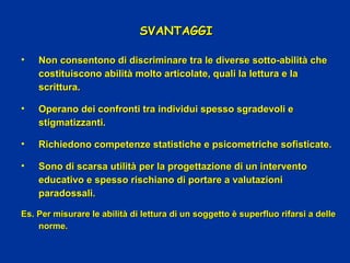 SVANTAGGISVANTAGGI
• Non consentono di discriminare tra le diverse sotto-abilità cheNon consentono di discriminare tra le diverse sotto-abilità che
costituiscono abilità molto articolate, quali la lettura e lacostituiscono abilità molto articolate, quali la lettura e la
scritturascrittura..
• Operano dei confronti tra individui spesso sgradevoli eOperano dei confronti tra individui spesso sgradevoli e
stigmatizzanti.stigmatizzanti.
• Richiedono competenze statistiche e psicometriche sofisticate.Richiedono competenze statistiche e psicometriche sofisticate.
• Sono di scarsa utilità per la progettazione di un interventoSono di scarsa utilità per la progettazione di un intervento
educativo e spesso rischiano di portare a valutazionieducativo e spesso rischiano di portare a valutazioni
paradossali.paradossali.
Es. Per misurare le abilità di lettura di un soggetto è superfluo rifarsi a delleEs. Per misurare le abilità di lettura di un soggetto è superfluo rifarsi a delle
norme.norme.
 