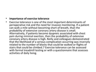• Importance of exercise tolerance
• Exercise tolerance is one of the most important determinants of
perioperative risk and the need for invasive monitoring. If a patient
can walk a mile without becoming short of breath, than the
probability of extensive coronary artery disease is small.
Alternatively, if patients become dyspneic associated with chest
pain during minimal exertion, then the probability of extensive
coronary artery disease is high. Reilly and colleagues demonstrated
that the likelihood of a serious complication occurring was inversely
related to the number of blocks that could be walked or flights of
stairs that could be climbed.7 Exercise tolerance can be assessed
with formal treadmill testing or with a questionnaire that assesses
activities of daily living.
 