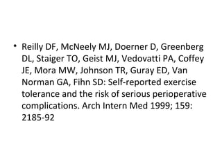 • Reilly DF, McNeely MJ, Doerner D, Greenberg
DL, Staiger TO, Geist MJ, Vedovatti PA, Coffey
JE, Mora MW, Johnson TR, Guray ED, Van
Norman GA, Fihn SD: Self-reported exercise
tolerance and the risk of serious perioperative
complications. Arch Intern Med 1999; 159:
2185-92
 