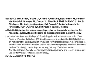 Fleisher LA, Beckman JA, Brown KA, Calkins H, Chaikof E, Fleischmann KE, Freeman
WK, Froehlich JB, Kasper EK, Kersten JR, Riegel B, Robb JF, Smith SC, Jr., Jacobs
AK, Adams CD, Anderson JL, Antman EM, Faxon DP, Fuster V, Halperin JL,
Hiratzka LF, Hunt SA, Lytle BW, Nishimura R, Page RL, Riegel B:
ACC/AHA 2006 guideline update on perioperative cardiovascular evaluation for
noncardiac surgery: focused update on perioperative beta-blocker therapy:
a report of the American College of Cardiology/American Heart Association Task
Force on Practice Guidelines (Writing Committee to Update the 2002 Guidelines
on Perioperative Cardiovascular Evaluation for Noncardiac Surgery): developed in
collaboration with the American Society of Echocardiography, American Society of
Nuclear Cardiology, Heart Rhythm Society, Society of Cardiovascular
Anesthesiologists, Society for Cardiovascular Angiography and Interventions, and
Society for Vascular Medicine and Biology.
Circulation 2006; 113: 2662-74.
 
