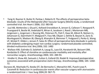 • Yang H, Raymer K, Butler R, Parlow J, Roberts R: The effects of perioperative beta-
blockade: results of the Metoprolol after Vascular Surgery (MaVS) study, a randomized
controlled trial. Am Heart J 2006; 152: 983-90
• Juul AB, Wetterslev J, Gluud C, Kofoed-Enevoldsen A, Jensen G, Callesen T, Norgaard P,
Fruergaard K, Bestle M, Vedelsdal R, Miran A, Jacobsen J, Roed J, Mortensen MB,
Jorgensen L, Jorgensen J, Rovsing ML, Petersen PL, Pott F, Haas M, Albret R, Nielsen LL,
Johansson G, Stjernholm P, Molgaard Y, Foss NB, Elkjaer J, Dehlie B, Boysen K, Zaric D,
Munksgaard A, Madsen JB, Oberg B, Khanykin B, Blemmer T, Yndgaard S, Perko G, Wang
LP, Winkel P, Hilden J, Jensen P, Salas N: Effect of perioperative beta blockade in patients
with diabetes undergoing major non-cardiac surgery: randomised placebo controlled,
blinded multicentre trial. Bmj 2006; 332: 1482
• Wallace AW, Galindez D, Salahieh A, Layug EL, Lazo EA, Haratonik KA, Boisvert DM,
Kardatzke D: Effect of clonidine on cardiovascular morbidity and mortality after
noncardiac surgery. Anesthesiology 2004; 101: 284-93.
• Hindler K, Shaw AD, Samuels J, Fulton S, Collard CD, Riedel B: Improved postoperative
outcomes associated with preoperative statin therapy. Anesthesiology 2006; 105: 1260-
72.
Durazzo AE, Machado FS, Ikeoka DT, De Bernoche C, Monachini MC, Puech-Leao P,
Caramelli B: Reduction in cardiovascular events after vascular surgery with atorvastatin:
a randomized trial. J Vasc Surg 2004;39: 967-75
 