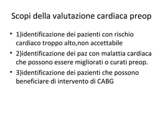 Scopi della valutazione cardiaca preop
• 1)identificazione dei pazienti con rischio
cardiaco troppo alto,non accettabile
• 2)identificazione dei paz con malattia cardiaca
che possono essere migliorati o curati preop.
• 3)identificazione dei pazienti che possono
beneficiare di intervento di CABG
 