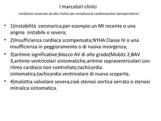 I marcatori clinici
condizioni associate ad alto rischio per complicanze cardiovascolari perioperatorie:
• 1)instabilità coronarica;per esempio un MI recente o una
angina instabile o severa;
• 2)Insufficienza cardiaca scompensata;NYHA Classe IV o una
insufficienza in peggioramento o di nuova insorgenza;
• 3)aritmie significative;blocco AV di alto grado(Mobitz 2,BAV
3,aritmie ventricolari sintomatiche,aritmie sopraventricolari con
ritmo cardiaco non controllato,tachicardia
sintomatica,tachicardia ventricolare di nuova scoperta.
• 4)malattia valvolare severa,cioè stenosi aortica serrata o stenosi
mitralica sintomatica.
 