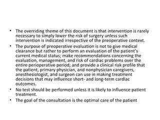 • The overriding theme of this document is that intervention is rarely
necessary to simply lower the risk of surgery unless such
intervention is indicated irrespective of the preoperative context.
• The purpose of preoperative evaluation is not to give medical
clearance but rather to perform an evaluation of the patient’s
current medical status; make recommendations concerning the
evaluation, management, and risk of cardiac problems over the
entire perioperative period; and provide a clinical risk profile that
the patient, primary physician, and nonphysician caregivers,
anesthesiologist, and surgeon can use in making treatment
decisions that may influence short- and long-term cardiac
outcomes.
• No test should be performed unless it is likely to influence patient
treatment.
• The goal of the consultation is the optimal care of the patient
 