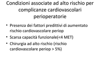 Condizioni associate ad alto rischio per
complicanze cardiovascolari
perioperatorie
• Presenza dei fattori predittivi di aumentato
rischio cardiovascolare periop
• Scarsa capacità funzionale(<4 MET)
• Chirurgia ad alto rischio (rischio
cardiovascolare periop > 5%)
 