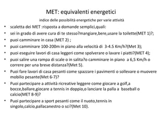 MET: equivalenti energetici
indice delle possibilità energetiche per varie attività
• scaletta dei MET :risposta a domande semplici,quali:
• sei in grado di avere cura di te stesso?mangiare,bere,usare la toilette(MET 1)?;
• puoi camminare in casa (MET 2) ;
• puoi camminare 100-200m in piano alla velocità di 3-4.5 Km/h?(Met 3);
• puoi eseguire lavori di casa leggeri come spolverare o lavare i piatti?(MET 4);
• puoi salire una rampa di scale o in salita?o camminare in piano a 6,5 Km/h o
correre per una breve distanza?(Met 5).
• Puoi fare lavori di casa pesanti come spazzare i pavimenti o sollevare o muovere
mobilio pesante(Met 6-7)?
• Puoi partecipare a attività ricreative leggere come giocare a golf,a
bocce,ballare,giocare a tennis in doppio,o lanciare la palla a baseball o
calcio(MET 8-9)?
• Puoi partecipare a sport pesanti come il nuoto,tennis in
singolo,calcio,pallacanestro o sci?(Met 10).
 