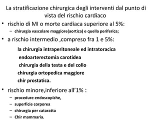 La stratificazione chirurgica degli interventi dal punto di
vista del rischio cardiaco
• rischio di MI o morte cardiaca superiore al 5%:
– chirurgia vascolare maggiore(aortica) e quella periferica;
• a rischio intermedio ,compreso fra 1 e 5%:
la chirurgia intraperitoneale ed intratoracica
endoarterectomia carotidea
chirurgia della testa e del collo
chirurgia ortopedica maggiore
chir prostatica.
• rischio minore,inferiore all’1% :
– procedure endoscopiche,
– superficie corporea
– chirurgia per cataratta
– Chir mammaria.
 