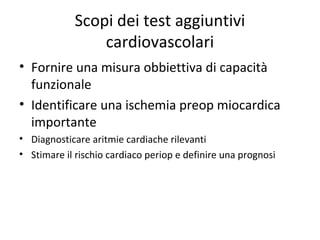 Scopi dei test aggiuntivi
cardiovascolari
• Fornire una misura obbiettiva di capacità
funzionale
• Identificare una ischemia preop miocardica
importante
• Diagnosticare aritmie cardiache rilevanti
• Stimare il rischio cardiaco periop e definire una prognosi
 