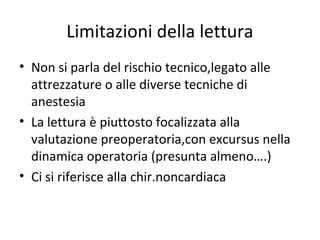 Limitazioni della lettura
• Non si parla del rischio tecnico,legato alle
attrezzature o alle diverse tecniche di
anestesia
• La lettura è piuttosto focalizzata alla
valutazione preoperatoria,con excursus nella
dinamica operatoria (presunta almeno….)
• Ci si riferisce alla chir.noncardiaca
 