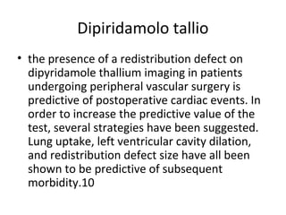 Dipiridamolo tallio
• the presence of a redistribution defect on
dipyridamole thallium imaging in patients
undergoing peripheral vascular surgery is
predictive of postoperative cardiac events. In
order to increase the predictive value of the
test, several strategies have been suggested.
Lung uptake, left ventricular cavity dilation,
and redistribution defect size have all been
shown to be predictive of subsequent
morbidity.10
 
