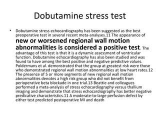 Dobutamine stress test
• Dobutamine stress echocardiography has been suggested as the best
preoperative test in several recent meta-analyses.11 The appearance of
new or worsened regional wall motion
abnormalities is considered a positive test. The
advantage of this test is that it is a dynamic assessment of ventricular
function. Dobutamine echocardiography has also been studied and was
found to have among the best positive and negative predictive values.
Poldermans et al. demonstrated that the group at greatest risk were those
who demonstrated regional wall motion abnormalities at low heart rates.12
The presence of 5 or more segments of new regional wall motion
abnormalities denotes a high risk group who did not benefit from
perioperative beta blockade in one trial.13 Beattie and colleagues
performed a meta-analysis of stress echocardiography versus thallium
imaging and demonstrate that stress echocardiography has better negative
predicative characteristics.11 A moderate-to-large perfusion defect by
either test predicted postoperative MI and death
 