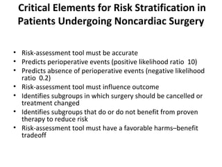 Critical Elements for Risk Stratification in
Patients Undergoing Noncardiac Surgery
• Risk-assessment tool must be accurate
• Predicts perioperative events (positive likelihood ratio 10)
• Predicts absence of perioperative events (negative likelihood
ratio 0.2)
• Risk-assessment tool must influence outcome
• Identifies subgroups in which surgery should be cancelled or
treatment changed
• Identifies subgroups that do or do not benefit from proven
therapy to reduce risk
• Risk-assessment tool must have a favorable harms–benefit
tradeoff
 