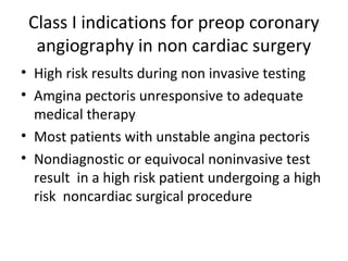 Class I indications for preop coronary
angiography in non cardiac surgery
• High risk results during non invasive testing
• Amgina pectoris unresponsive to adequate
medical therapy
• Most patients with unstable angina pectoris
• Nondiagnostic or equivocal noninvasive test
result in a high risk patient undergoing a high
risk noncardiac surgical procedure
 