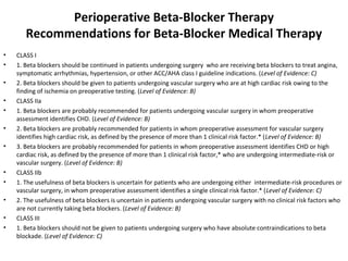 Perioperative Beta-Blocker Therapy
Recommendations for Beta-Blocker Medical Therapy
• CLASS I
• 1. Beta blockers should be continued in patients undergoing surgery who are receiving beta blockers to treat angina,
symptomatic arrhythmias, hypertension, or other ACC/AHA class I guideline indications. (Level of Evidence: C)
• 2. Beta blockers should be given to patients undergoing vascular surgery who are at high cardiac risk owing to the
finding of ischemia on preoperative testing. (Level of Evidence: B)
• CLASS IIa
• 1. Beta blockers are probably recommended for patients undergoing vascular surgery in whom preoperative
assessment identifies CHD. (Level of Evidence: B)
• 2. Beta blockers are probably recommended for patients in whom preoperative assessment for vascular surgery
identifies high cardiac risk, as defined by the presence of more than 1 clinical risk factor.* (Level of Evidence: B)
• 3. Beta blockers are probably recommended for patients in whom preoperative assessment identifies CHD or high
cardiac risk, as defined by the presence of more than 1 clinical risk factor,* who are undergoing intermediate-risk or
vascular surgery. (Level of Evidence: B)
• CLASS IIb
• 1. The usefulness of beta blockers is uncertain for patients who are undergoing either intermediate-risk procedures or
vascular surgery, in whom preoperative assessment identifies a single clinical risk factor.* (Level of Evidence: C)
• 2. The usefulness of beta blockers is uncertain in patients undergoing vascular surgery with no clinical risk factors who
are not currently taking beta blockers. (Level of Evidence: B)
• CLASS III
• 1. Beta blockers should not be given to patients undergoing surgery who have absolute contraindications to beta
blockade. (Level of Evidence: C)
 