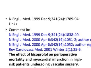 • N Engl J Med. 1999 Dec 9;341(24):1789-94.
Links
• Comment in:
N Engl J Med. 1999 Dec 9;341(24):1838-40.
N Engl J Med. 2000 Apr 6;342(14):1051-2; author r
N Engl J Med. 2000 Apr 6;342(14):1052; author rep
Rev Cardiovasc Med. 2001 Winter;2(1):25-6.
The effect of bisoprolol on perioperative
mortality and myocardial infarction in high-
risk patients undergoing vascular surgery.
 
