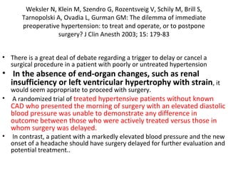 Weksler N, Klein M, Szendro G, Rozentsveig V, Schily M, Brill S,
Tarnopolski A, Ovadia L, Gurman GM: The dilemma of immediate
preoperative hypertension: to treat and operate, or to postpone
surgery? J Clin Anesth 2003; 15: 179-83
• There is a great deal of debate regarding a trigger to delay or cancel a
surgical procedure in a patient with poorly or untreated hypertension
• In the absence of end-organ changes, such as renal
insufficiency or left ventricular hypertrophy with strain, it
would seem appropriate to proceed with surgery.
• A randomized trial of treated hypertensive patients without known
CAD who presented the morning of surgery with an elevated diastolic
blood pressure was unable to demonstrate any difference in
outcome between those who were actively treated versus those in
whom surgery was delayed.
• In contrast, a patient with a markedly elevated blood pressure and the new
onset of a headache should have surgery delayed for further evaluation and
potential treatment..
 