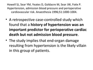 Howell SJ, Sear YM, Yeates D, Goldacre M, Sear JW, Foëx P.
Hypertension, admission blood pressure and perioperative
cardiovascular risk. Anaesthesia 1996;51:1000-1004.
• A retrospective case-controlled study which
found that a history of hypertension was an
important predictor for perioperative cardiac
death but not admission blood pressure.
• The study implies that end-organ damage
resulting from hypertension is the likely villain
in this group of patients.
 