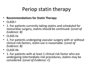 Periop statin therapy
• Recommendations for Statin Therapy
• CLASS I
• 1. For patients currently taking statins and scheduled for
noncardiac surgery, statins should be continued. (Level of
Evidence: B)
• CLASS IIa
• 1. For patients undergoing vascular surgery with or without
clinical risk factors, statin use is reasonable. (Level of
Evidence: B)
• CLASS IIb
• 1. For patients with at least 1 clinical risk factor who are
undergoing intermediate-risk procedures, statins may be
considered. (Level of Evidence: C)
 