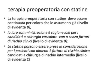 terapia preoperatoria con statine
• La terapia preoperatoria con statine deve essere
continuata per coloro che le assumono già (livello
di evidenza B);
• la loro somministrazione è ragionevole per i
candidati a chirurgia vascolare con o senza fattori
di rischio clinici (livello di evidenza B):
• Le statine possono essere prese in considerazione
per i pazienti con almeno 1 fattore di rischio clinico
candidati a chirurgia di rischio intermedio (livello
di evidenza C)
 