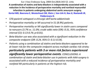 Eur J Vasc Endovasc Surg. 2004 Oct;28(4):343-52. Links
A combination of statins and beta-blockers is independently associated with a
reduction in the incidence of perioperative mortality and nonfatal myocardial
infarction in patients undergoing abdominal aortic aneurysm surgery.
Kertai MD, Boersma E, Westerhout CM, Klein J, Van Urk H, Bax JJ, Roelandt JR,
Poldermans D.
• 570 pazienti sottoposti a chirurgic dell’aorta addominale
• Perioperative mortality or MI occurred in 51 (8.9%) patients.
• Perioperative mortality or MI significantly lower in statin users compared
to nonusers (3.7% vs. 11.0%; crude odds ratio (OR): 0.31, 95% confidence
interval (CI): 0.13-0.74; p=0.01).
• Beta-blocker use was also associated with a significant reduction in the
composite endpoint (OR: 0.24, 95% CI: 0.11-0.54).
• Patients using a combination of statins and beta-blockers appeared to be
at lower risk for the composite endpoint across multiple cardiac risk strata;
particularly patients with 3 or more risk factors experienced
significantly lower perioperative events. CONCLUSIONS: A
combination of statin and beta-blocker use in patients with AAA-surgery is
associated with a reduced incidence of perioperative mortality and
nonfatal MI particularly in patients at the highest risk.
•
 