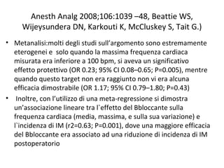 Anesth Analg 2008;106:1039 –48, Beattie WS,
Wijeysundera DN, Karkouti K, McCluskey S, Tait G.)
• Metanalisi:molti degli studi sull’argomento sono estremamente
eterogenei e solo quando la massima frequenza cardiaca
misurata era inferiore a 100 bpm, si aveva un significativo
effetto protettivo (OR 0.23; 95% CI 0.08–0.65; P=0.005), mentre
quando questo target non era raggiunto non vi era alcuna
efficacia dimostrabile (OR 1.17; 95% CI 0.79–1.80; P=0.43)
• Inoltre, con l’utilizzo di una meta-regressione si dimostra
un’associazione lineare tra l`effetto del Bbloccante sulla
frequenza cardiaca (media, massima, e sulla sua variazione) e
l`incidenza di IM (r2=0.63; P=0.001), dove una maggiore efficacia
del Bbloccante era associato ad una riduzione di incidenza di IM
postoperatorio
 