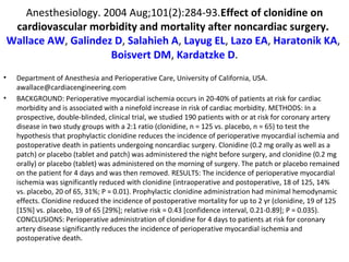 Anesthesiology. 2004 Aug;101(2):284-93.Effect of clonidine on
cardiovascular morbidity and mortality after noncardiac surgery.
Wallace AW, Galindez D, Salahieh A, Layug EL, Lazo EA, Haratonik KA,
Boisvert DM, Kardatzke D.
• Department of Anesthesia and Perioperative Care, University of California, USA.
awallace@cardiacengineering.com
• BACKGROUND: Perioperative myocardial ischemia occurs in 20-40% of patients at risk for cardiac
morbidity and is associated with a ninefold increase in risk of cardiac morbidity. METHODS: In a
prospective, double-blinded, clinical trial, we studied 190 patients with or at risk for coronary artery
disease in two study groups with a 2:1 ratio (clonidine, n = 125 vs. placebo, n = 65) to test the
hypothesis that prophylactic clonidine reduces the incidence of perioperative myocardial ischemia and
postoperative death in patients undergoing noncardiac surgery. Clonidine (0.2 mg orally as well as a
patch) or placebo (tablet and patch) was administered the night before surgery, and clonidine (0.2 mg
orally) or placebo (tablet) was administered on the morning of surgery. The patch or placebo remained
on the patient for 4 days and was then removed. RESULTS: The incidence of perioperative myocardial
ischemia was significantly reduced with clonidine (intraoperative and postoperative, 18 of 125, 14%
vs. placebo, 20 of 65, 31%; P = 0.01). Prophylactic clonidine administration had minimal hemodynamic
effects. Clonidine reduced the incidence of postoperative mortality for up to 2 yr (clonidine, 19 of 125
[15%] vs. placebo, 19 of 65 [29%]; relative risk = 0.43 [confidence interval, 0.21-0.89]; P = 0.035).
CONCLUSIONS: Perioperative administration of clonidine for 4 days to patients at risk for coronary
artery disease significantly reduces the incidence of perioperative myocardial ischemia and
postoperative death.
 