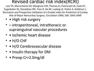 Revised cardiac risk index(RCRI)
. Lee TH, Marcantonio ER, Mangione CM, Thomas EJ, Polanczyk CA, Cook EF,
Sugarbaker DJ, Donaldson MC, Poss R, Ho KK, Ludwig LE, Pedan A, Goldman L:
Derivation and Prospective Validation of a Simple Index for Prediction of Cardiac
Risk of Major Noncardiac Surgery. Circulation 1999; 100: 1043-1049
• • High risk surgery
• – intraperitoneal, intrathoracic or
suprainguinal vascular procedures
• • Ischemic heart disease
• • H/O CHF
• • H/O Cerebrovascular disease
• • Insulin therapy for DM
• • Preop Cr>2.0mg/dl
 