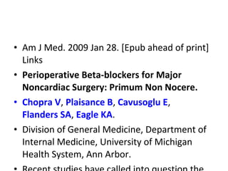 • Am J Med. 2009 Jan 28. [Epub ahead of print]
Links
• Perioperative Beta-blockers for Major
Noncardiac Surgery: Primum Non Nocere.
• Chopra V, Plaisance B, Cavusoglu E,
Flanders SA, Eagle KA.
• Division of General Medicine, Department of
Internal Medicine, University of Michigan
Health System, Ann Arbor.
 