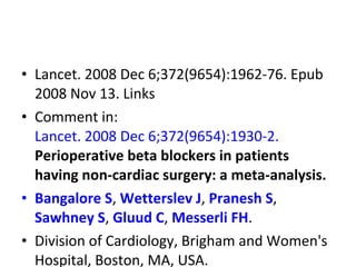 • Lancet. 2008 Dec 6;372(9654):1962-76. Epub
2008 Nov 13. Links
• Comment in:
Lancet. 2008 Dec 6;372(9654):1930-2.
Perioperative beta blockers in patients
having non-cardiac surgery: a meta-analysis.
• Bangalore S, Wetterslev J, Pranesh S,
Sawhney S, Gluud C, Messerli FH.
• Division of Cardiology, Brigham and Women's
Hospital, Boston, MA, USA.
 