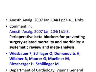 • Anesth Analg. 2007 Jan;104(1):27-41. Links
• Comment in:
Anesth Analg. 2007 Jan;104(1):1-3.
Perioperative beta-blockers for preventing
surgery-related mortality and morbidity: a
systematic review and meta-analysis.
• Wiesbauer F, Schlager O, Domanovits H,
Wildner B, Maurer G, Muellner M,
Blessberger H, Schillinger M.
• Department of Cardiology, Vienna General
 
