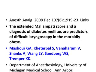 • Anesth Analg. 2008 Dec;107(6):1919-23. Links
• The extended Mallampati score and a
diagnosis of diabetes mellitus are predictors
of difficult laryngoscopy in the morbidly
obese.
• Mashour GA, Kheterpal S, Vanaharam V,
Shanks A, Wang LY, Sandberg WS,
Tremper KK.
• Department of Anesthesiology, University of
Michigan Medical School, Ann Arbor,
 