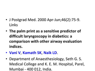 • J Postgrad Med. 2000 Apr-Jun;46(2):75-9.
Links
• The palm print as a sensitive predictor of
difficult laryngoscopy in diabetics: a
comparison with other airway evaluation
indices.
• Vani V, Kamath SK, Naik LD.
• Department of Anaesthesiology, Seth G. S.
Medical College and K. E. M. Hospital, Parel,
Mumbai - 400 012, India.
 