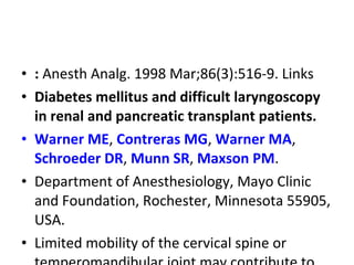 • : Anesth Analg. 1998 Mar;86(3):516-9. Links
• Diabetes mellitus and difficult laryngoscopy
in renal and pancreatic transplant patients.
• Warner ME, Contreras MG, Warner MA,
Schroeder DR, Munn SR, Maxson PM.
• Department of Anesthesiology, Mayo Clinic
and Foundation, Rochester, Minnesota 55905,
USA.
• Limited mobility of the cervical spine or
 