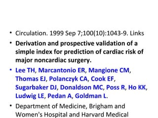 • Circulation. 1999 Sep 7;100(10):1043-9. Links
• Derivation and prospective validation of a
simple index for prediction of cardiac risk of
major noncardiac surgery.
• Lee TH, Marcantonio ER, Mangione CM,
Thomas EJ, Polanczyk CA, Cook EF,
Sugarbaker DJ, Donaldson MC, Poss R, Ho KK,
Ludwig LE, Pedan A, Goldman L.
• Department of Medicine, Brigham and
Women's Hospital and Harvard Medical
 