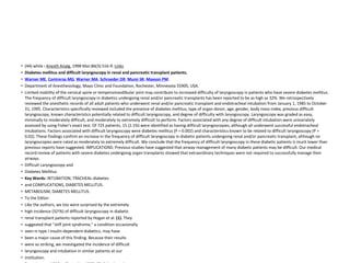 • (44) while : Anesth Analg. 1998 Mar;86(3):516-9. Links
• Diabetes mellitus and difficult laryngoscopy in renal and pancreatic transplant patients.
• Warner ME, Contreras MG, Warner MA, Schroeder DR, Munn SR, Maxson PM.
• Department of Anesthesiology, Mayo Clinic and Foundation, Rochester, Minnesota 55905, USA.
• Limited mobility of the cervical spine or temperomandibular joint may contribute to increased difficulty of laryngoscopy in patients who have severe diabetes mellitus.
The frequency of difficult laryngoscopy in diabetics undergoing renal and/or pancreatic transplants has been reported to be as high as 32%. We retrospectively
reviewed the anesthetic records of all adult patients who underwent renal and/or pancreatic transplant and endotracheal intubation from January 1, 1985 to October
31, 1995. Characteristics specifically reviewed included the presence of diabetes mellitus, type of organ donor, age, gender, body mass index, previous difficult
laryngoscopy, known characteristics potentially related to difficult laryngoscopy, and degree of difficulty with laryngoscopy. Laryngoscopy was graded as easy,
minimally to moderately difficult, and moderately to extremely difficult to perform. Factors associated with any degree of difficult intubation were univariately
assessed by using Fisher's exact test. Of 725 patients, 15 (2.1%) were identified as having difficult laryngoscopies, although all underwent successful endotracheal
intubations. Factors associated with difficult laryngoscopy were diabetes mellitus (P = 0.002) and characteristics known to be related to difficult laryngoscopy (P =
0.02). These findings confirm an increase in the frequency of difficult laryngoscopy in diabetic patients undergoing renal and/or pancreatic transplant, although no
laryngoscopies were rated as moderately to extremely difficult. We conclude that the frequency of difficult laryngoscopy in these diabetic patients is much lower than
previous reports have suggested. IMPLICATIONS: Previous studies have suggested that airway management of many diabetic patients may be difficult. Our medical
record review of patients with severe diabetes undergoing organ transplants showed that extraordinary techniques were not required to successfully manage their
airways.
• Difficult Laryngoscopy and
• Diabetes Mellitus
• Key Words: INTUBATION, TRACHEAL-diabetes
• and COMPLICATIONS, DIABETES MELLITUS.
• METABOLISM, DIABETES MELLITUS.
• To the Editor:
• Like the authors, we too were surprised by the extremely
• high incidence (32!%) of difficult laryngoscopy in diabetic
• renal transplant patients reported by Hogan et al. (1). They
• suggested that "stiff joint syndrome," a condition occasionally
• seen in type I insulin-dependent diabetics, may have
• been a major cause of this finding. Because their results
• were so striking, we investigated the incidence of difficult
• laryngoscopy and intubation in similar patients at our
• institution.
 