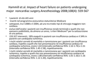 Hammill et al. Impact of heart failure on patients undergoing
major noncardiac surgery.Anesthesiology 2008;108(4): 559-567
• I pazienti di età ≥65 anni
• inseriti nel programma assicurativo statunitense Medicare
• sottoposti, tra il 2000 e il 2004, ad uno tra tredici tipi di chirurgia maggiore non-
cardiaca.
• esclusi dall’analisi i pazienti con insufficienza renale terminale e quelli che non
avessero soddisfatto, da almeno un anno, i criteri Medicare® per la sottoscrizione
di una polizza.
• 159.327 interventi,: 18% eseguiti in pazienti con insufficienza cardiaca e il 34% in
pazienti con cardiopatia ischemica.
• I rischi relativi corretti di mortalità e riammissione per i pazienti con insufficienza
cardiaca, rispetto a quelli che non presentavano né insufficienza cardiaca né
cardiopatia ischemica, erano 1.63 (intervallo confidenza 95%: 1.52-1.74) e 1.51
(intervallo confidenza 95%: 1.45-1.58), rispettivamente.
• I rischi relativi corretti di mortalità e riammissione per i pazienti con cardiopatia
ischemica, rispetto a quelli che non presentavano né insufficienza cardiaca né
cardiopatia ischemica, erano 1.08 (intervallo confidenza 95%: 1.01-1.16) e 1.16
(intervallo confidenza 95%: 1.12-1.20), rispettivamente.
 